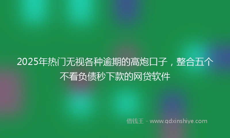 2025年热门无视各种逾期的高炮口子，整合五个不看负债秒下款的网贷软件