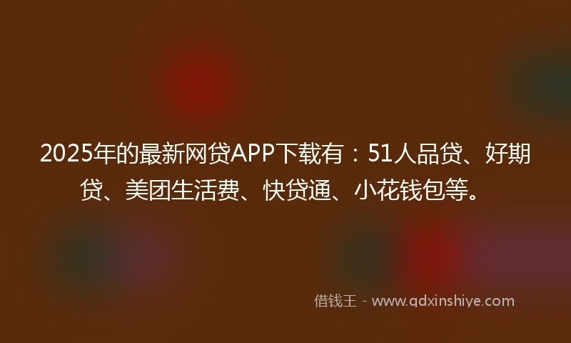 2025年的最新网贷APP下载有：51人品贷、好期贷、美团生活费、快贷通、小花钱包等。
