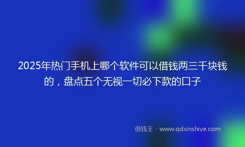 2025年热门手机上哪个软件可以借钱两三千块钱的，盘点五个无视一切必下款的口子
