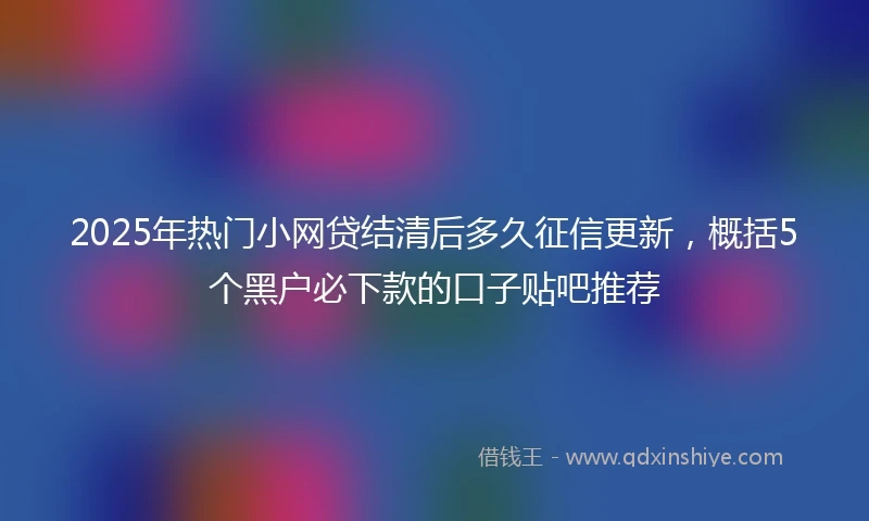 2025年热门小网贷结清后多久征信更新，概括5个黑户必下款的口子贴吧推荐