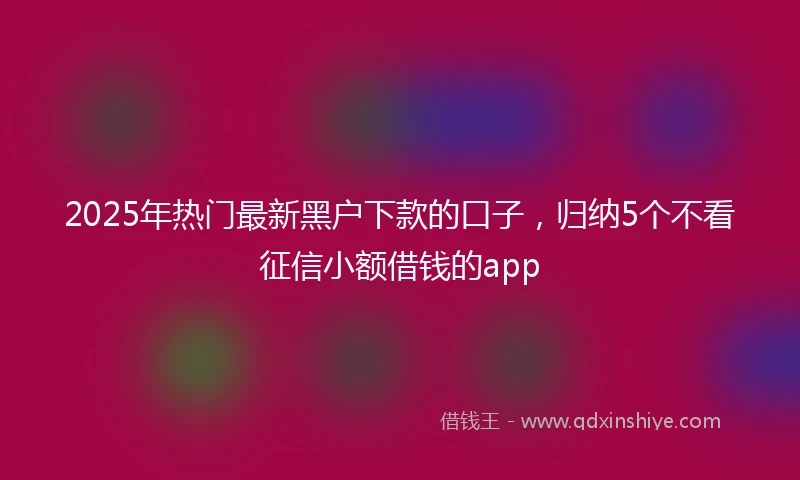 2025年热门最新黑户下款的口子，归纳5个不看征信小额借钱的app