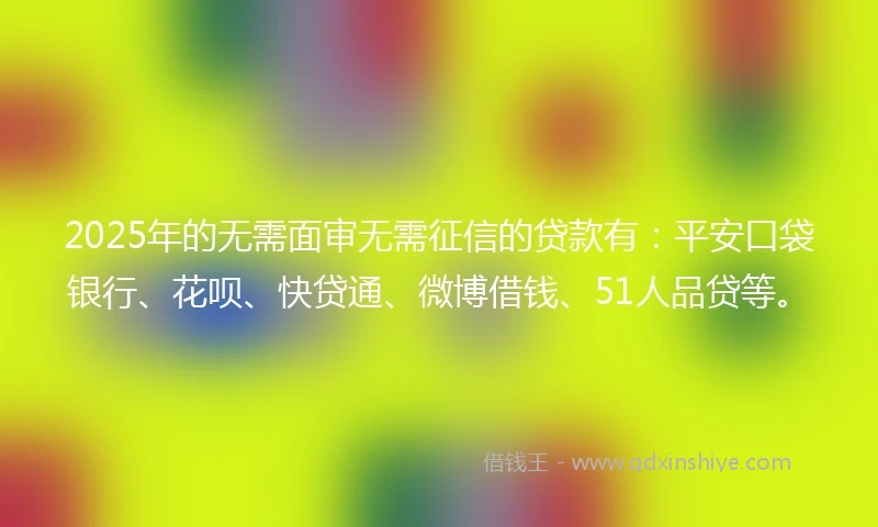 2025年的无需面审无需征信的贷款有：平安口袋银行、花呗、快贷通、微博借钱、51人品贷等。