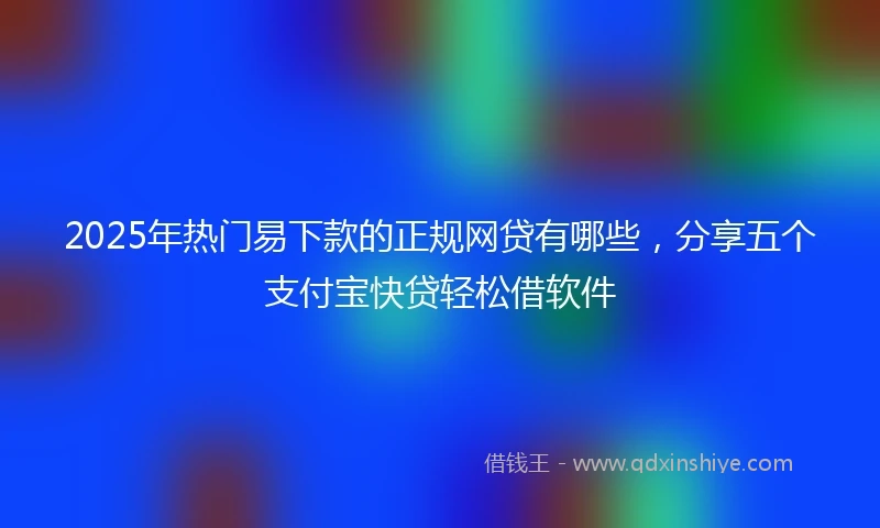 2025年热门易下款的正规网贷有哪些，分享五个支付宝快贷轻松借软件