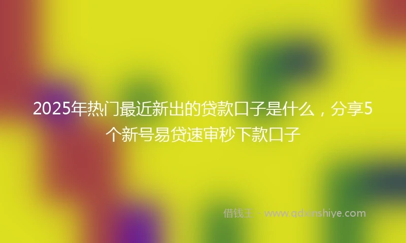2025年热门最近新出的贷款口子是什么，分享5个新号易贷速审秒下款口子