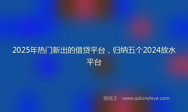2025年热门新出的借贷平台，归纳五个2024放水平台