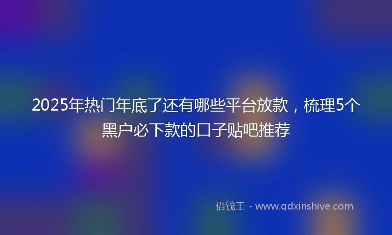 2025年热门年底了还有哪些平台放款，梳理5个黑户必下款的口子贴吧推荐