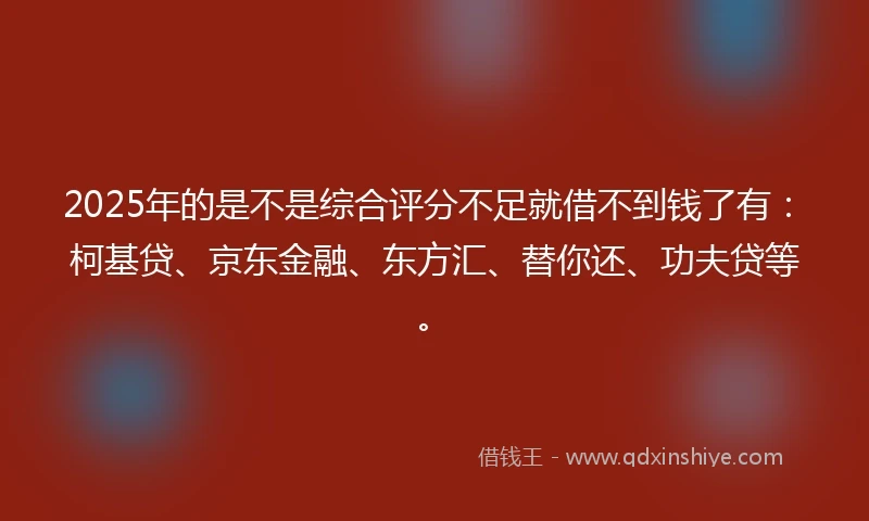2025年的是不是综合评分不足就借不到钱了有：柯基贷、京东金融、东方汇、替你还、功夫贷等。