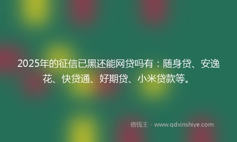 2025年的征信已黑还能网贷吗有：随身贷、安逸花、快贷通、好期贷、小米贷款等。