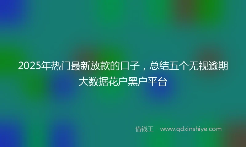 2025年热门最新放款的口子，总结五个无视逾期大数据花户黑户平台