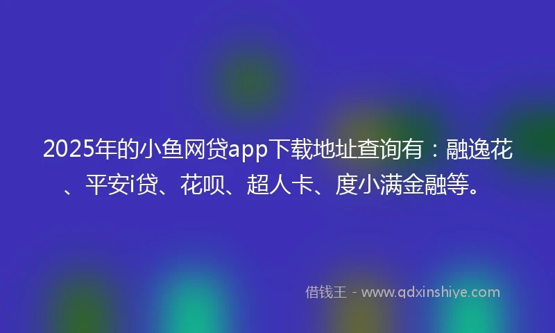 2025年的小鱼网贷app下载地址查询有：融逸花、平安i贷、花呗、超人卡、度小满金融等。