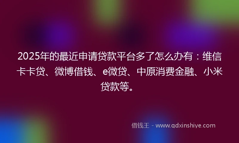 2025年的最近申请贷款平台多了怎么办有：维信卡卡贷、微博借钱、e微贷、中原消费金融、小米贷款等。