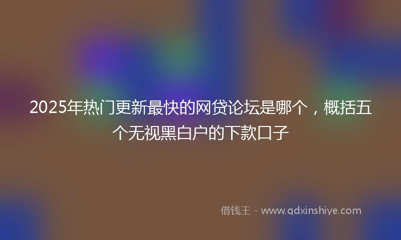 2025年热门更新最快的网贷论坛是哪个，概括五个无视黑白户的下款口子