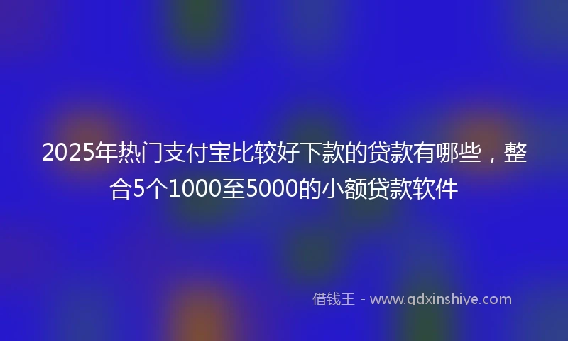 2025年热门支付宝比较好下款的贷款有哪些，整合5个1000至5000的小额贷款软件