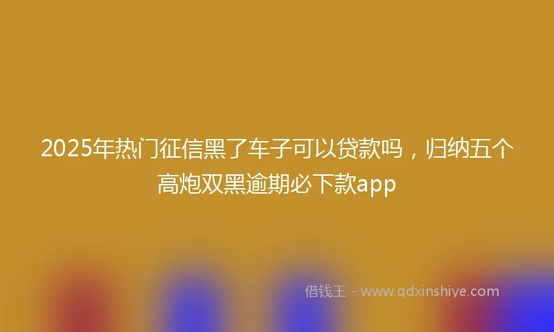 2025年热门征信黑了车子可以贷款吗，归纳五个高炮双黑逾期必下款app