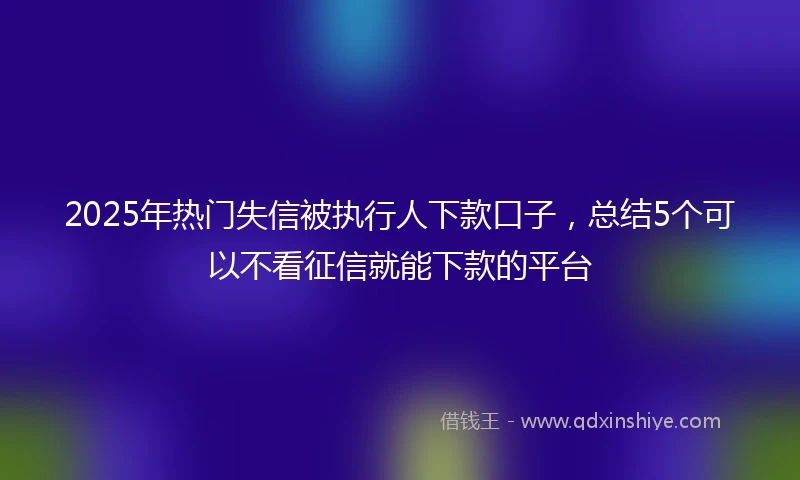 2025年热门失信被执行人下款口子，总结5个可以不看征信就能下款的平台