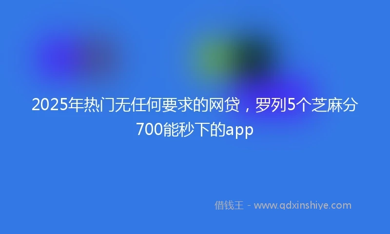 2025年热门无任何要求的网贷，罗列5个芝麻分700能秒下的app