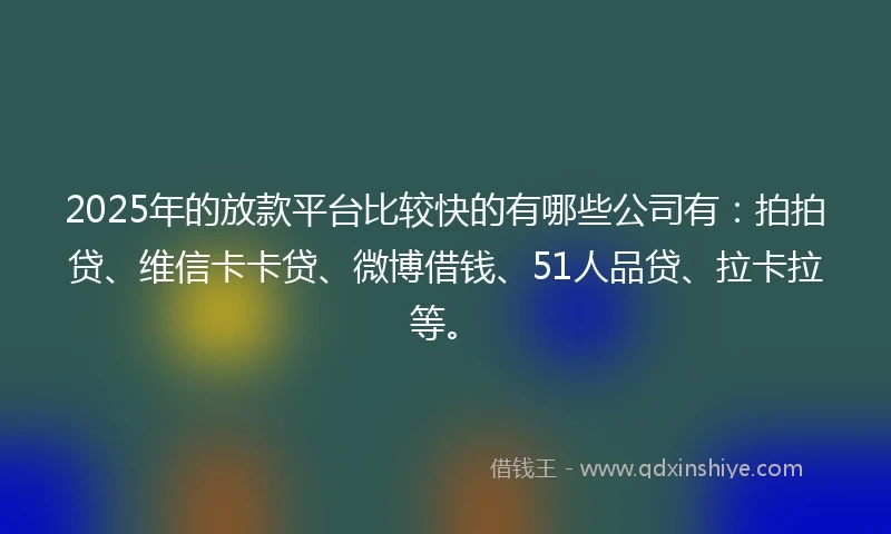 2025年的放款平台比较快的有哪些公司有：拍拍贷、维信卡卡贷、微博借钱、51人品贷、拉卡拉等。
