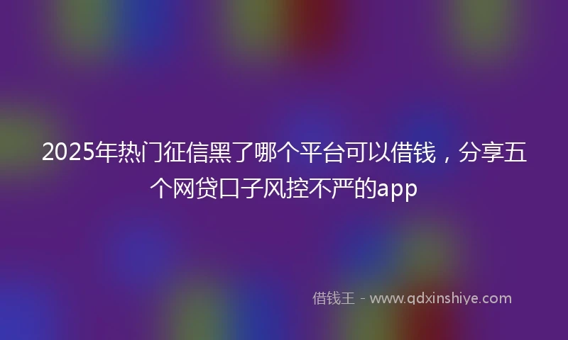 2025年热门征信黑了哪个平台可以借钱，分享五个网贷口子风控不严的app