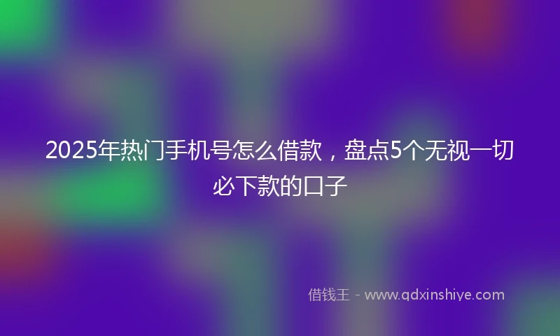 2025年热门手机号怎么借款，盘点5个无视一切必下款的口子