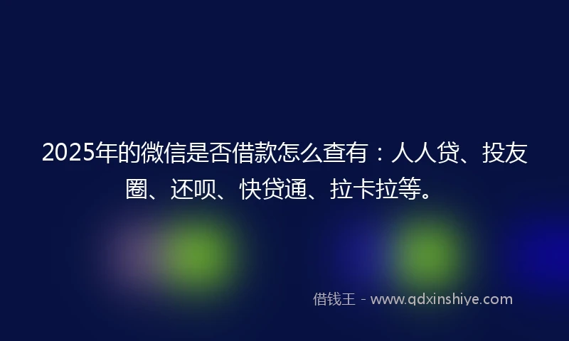 2025年的微信是否借款怎么查有：人人贷、投友圈、还呗、快贷通、拉卡拉等。