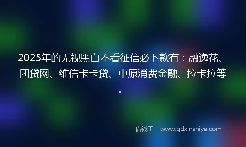 2025年的无视黑白不看征信必下款有：融逸花、团贷网、维信卡卡贷、中原消费金融、拉卡拉等。