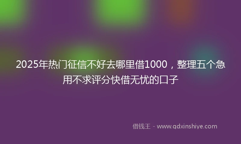 2025年热门征信不好去哪里借1000，整理五个急用不求评分快借无忧的口子