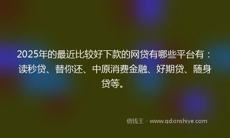 2025年的最近比较好下款的网贷有哪些平台有：读秒贷、替你还、中原消费金融、好期贷、随身贷等。