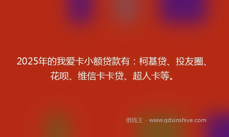 2025年的我爱卡小额贷款有：柯基贷、投友圈、花呗、维信卡卡贷、超人卡等。