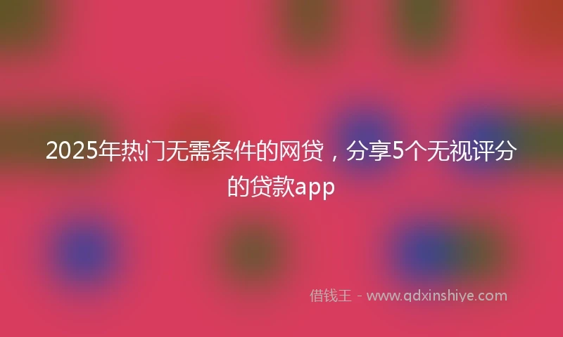 2025年热门无需条件的网贷，分享5个无视评分的贷款app