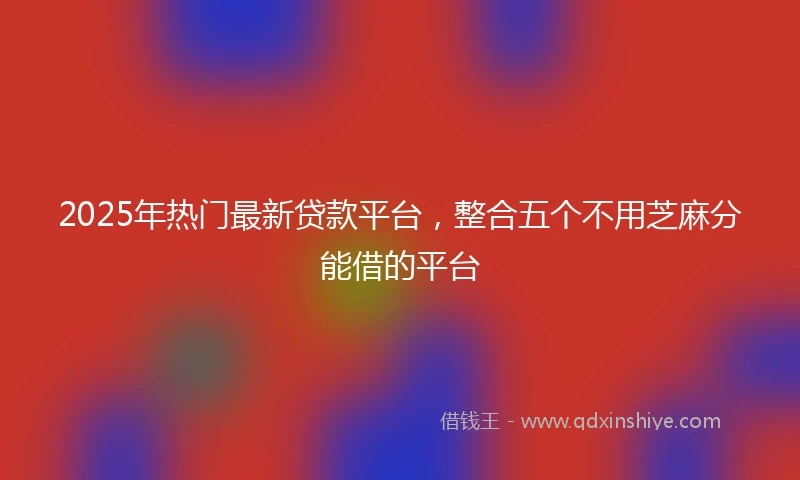 2025年热门最新贷款平台，整合五个不用芝麻分能借的平台