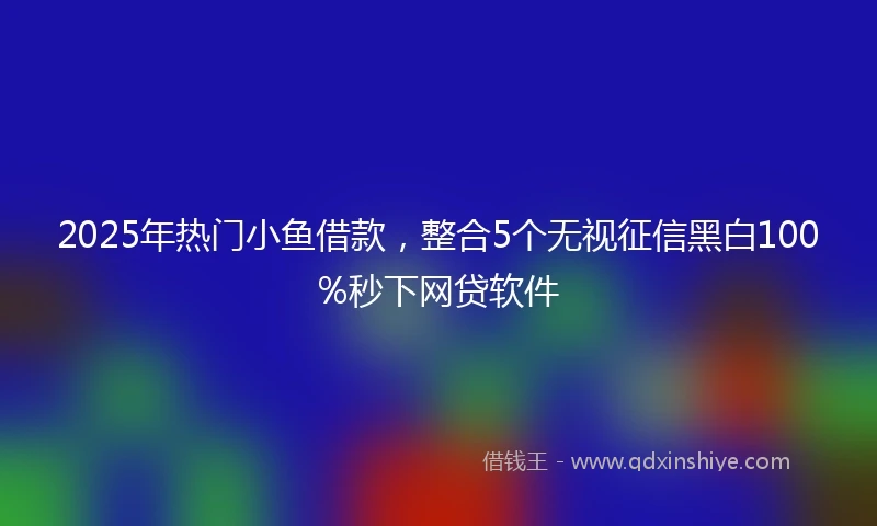 2025年热门小鱼借款，整合5个无视征信黑白100%秒下网贷软件