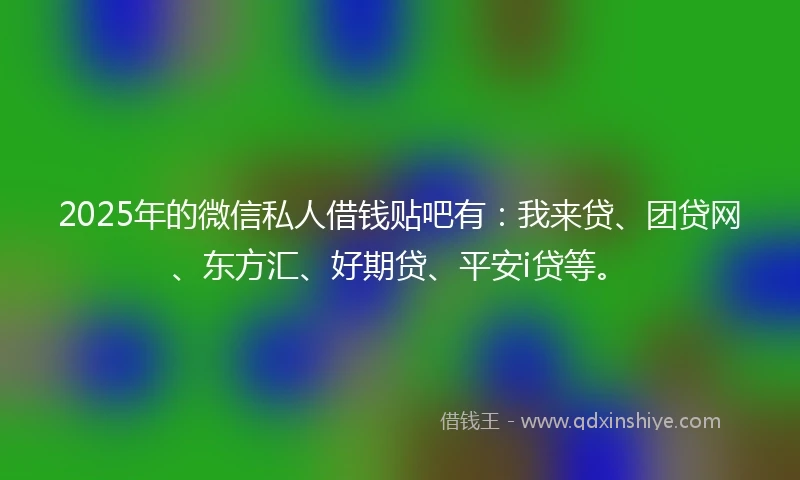 2025年的微信私人借钱贴吧有：我来贷、团贷网、东方汇、好期贷、平安i贷等。