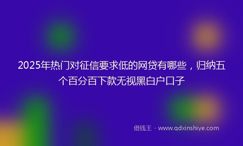 2025年热门对征信要求低的网贷有哪些，归纳五个百分百下款无视黑白户口子