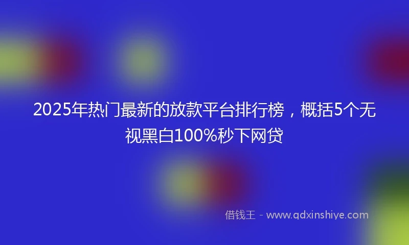 2025年热门最新的放款平台排行榜，概括5个无视黑白100%秒下网贷