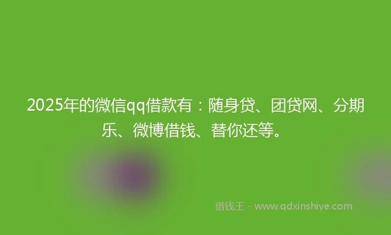 2025年的微信qq借款有：随身贷、团贷网、分期乐、微博借钱、替你还等。