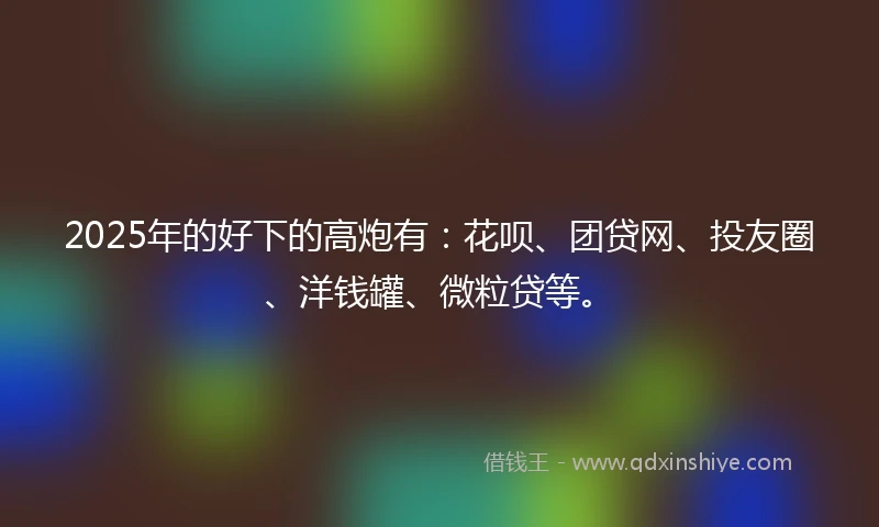 2025年的好下的高炮有：花呗、团贷网、投友圈、洋钱罐、微粒贷等。