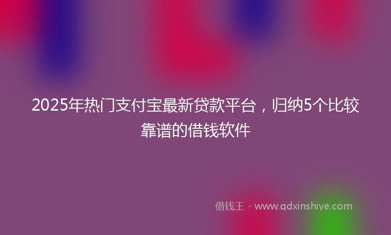2025年热门支付宝最新贷款平台，归纳5个比较靠谱的借钱软件