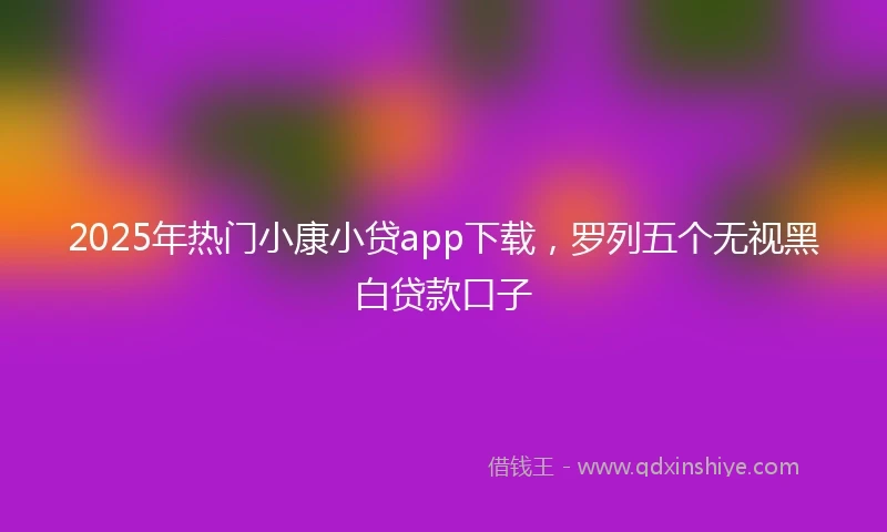 2025年热门小康小贷app下载，罗列五个无视黑白贷款口子