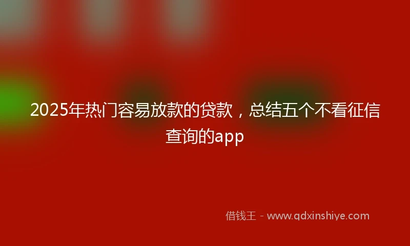 2025年热门容易放款的贷款，总结五个不看征信查询的app