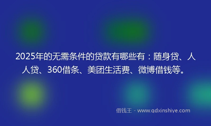 2025年的无需条件的贷款有哪些有：随身贷、人人贷、360借条、美团生活费、微博借钱等。