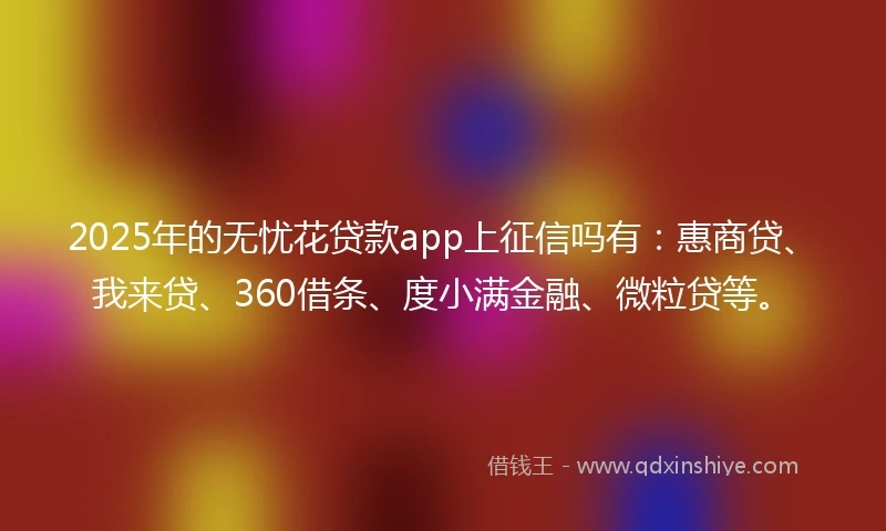 2025年的无忧花贷款app上征信吗有：惠商贷、我来贷、360借条、度小满金融、微粒贷等。