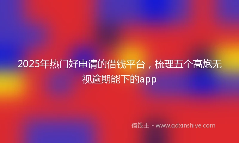 2025年热门好申请的借钱平台，梳理五个高炮无视逾期能下的app