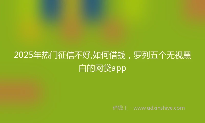 2025年热门征信不好,如何借钱，罗列五个无视黑白的网贷app