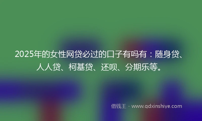 2025年的女性网贷必过的口子有吗有：随身贷、人人贷、柯基贷、还呗、分期乐等。