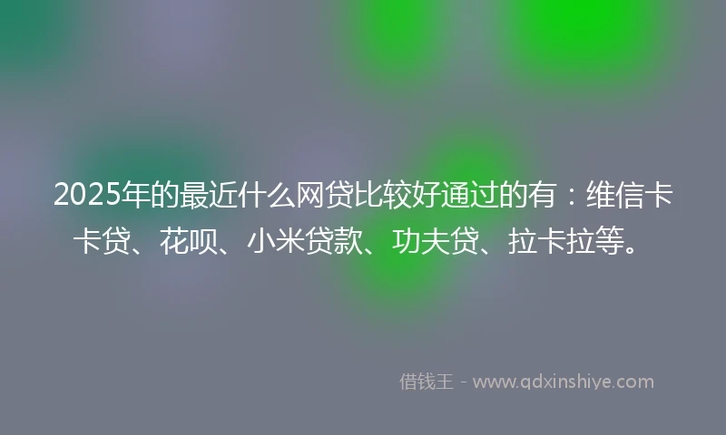 2025年的最近什么网贷比较好通过的有：维信卡卡贷、花呗、小米贷款、功夫贷、拉卡拉等。
