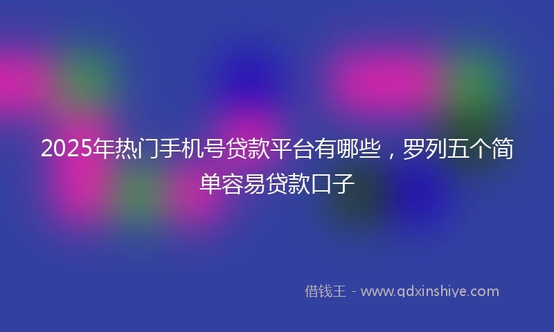 2025年热门手机号贷款平台有哪些，罗列五个简单容易贷款口子