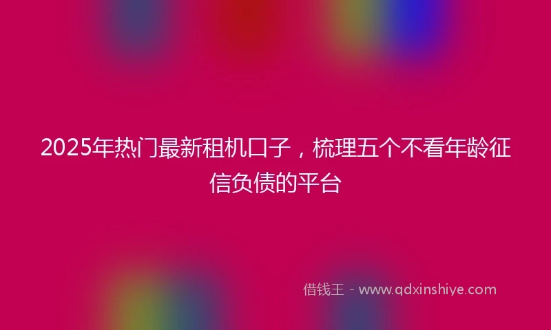 2025年热门最新租机口子，梳理五个不看年龄征信负债的平台