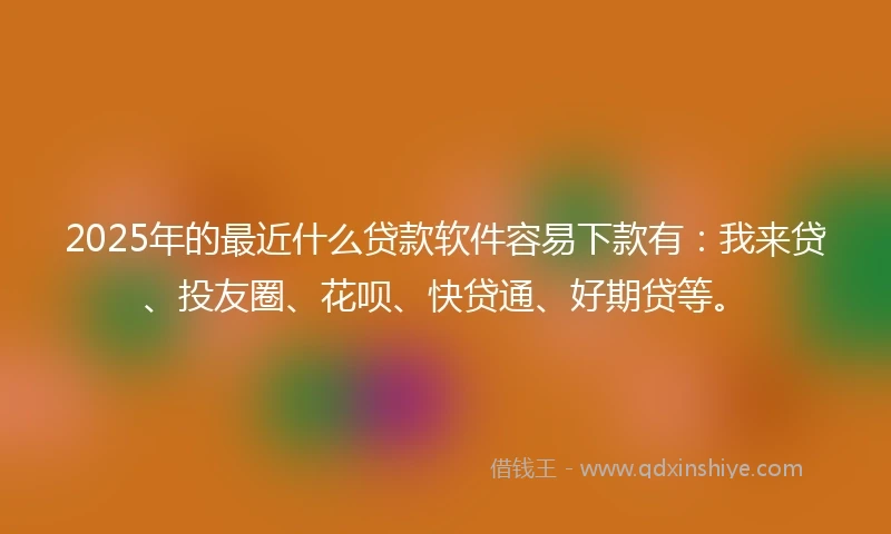 2025年的最近什么贷款软件容易下款有：我来贷、投友圈、花呗、快贷通、好期贷等。