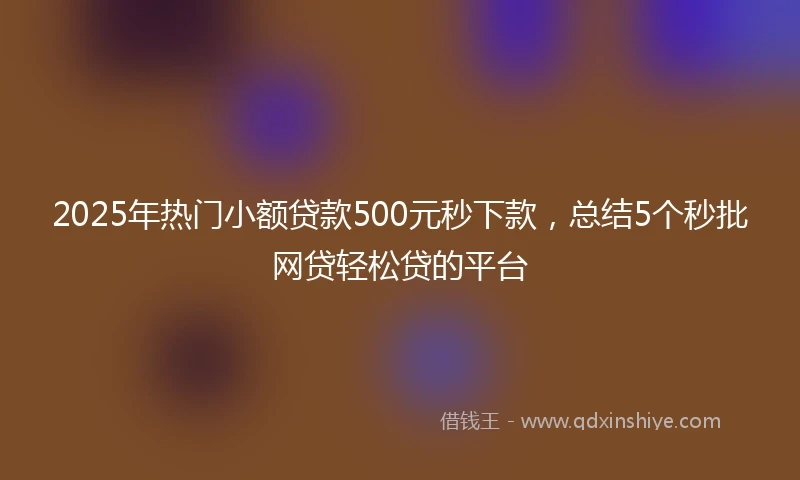 2025年热门小额贷款500元秒下款，总结5个秒批网贷轻松贷的平台