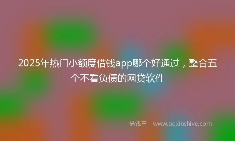 2025年热门小额度借钱app哪个好通过，整合五个不看负债的网贷软件